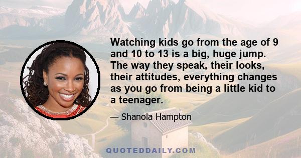 Watching kids go from the age of 9 and 10 to 13 is a big, huge jump. The way they speak, their looks, their attitudes, everything changes as you go from being a little kid to a teenager.