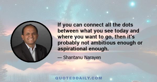 If you can connect all the dots between what you see today and where you want to go, then it's probably not ambitious enough or aspirational enough.