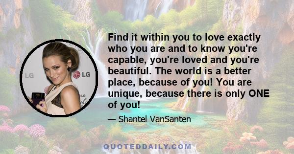 Find it within you to love exactly who you are and to know you're capable, you're loved and you're beautiful. The world is a better place, because of you! You are unique, because there is only ONE of you!