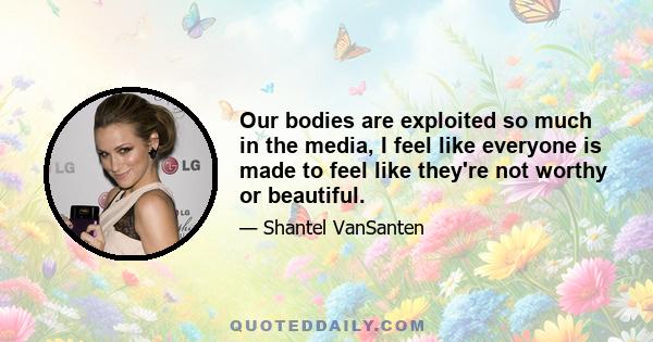 Our bodies are exploited so much in the media, I feel like everyone is made to feel like they're not worthy or beautiful.