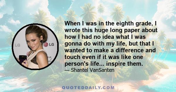 When I was in the eighth grade, I wrote this huge long paper about how I had no idea what I was gonna do with my life, but that I wanted to make a difference and touch even if it was like one person's life... inspire