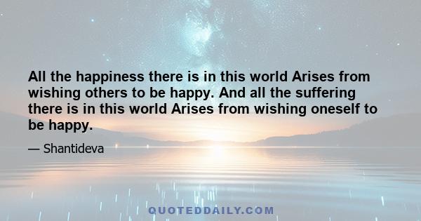 All the happiness there is in this world Arises from wishing others to be happy. And all the suffering there is in this world Arises from wishing oneself to be happy.