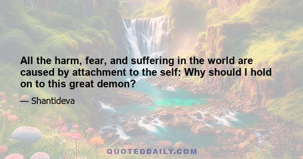 All the harm, fear, and suffering in the world are caused by attachment to the self: Why should I hold on to this great demon?