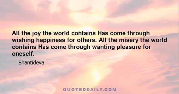 All the joy the world contains Has come through wishing happiness for others. All the misery the world contains Has come through wanting pleasure for oneself.