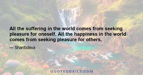 All the suffering in the world comes from seeking pleasure for oneself. All the happiness in the world comes from seeking pleasure for others.