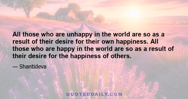 All those who are unhappy in the world are so as a result of their desire for their own happiness. All those who are happy in the world are so as a result of their desire for the happiness of others.