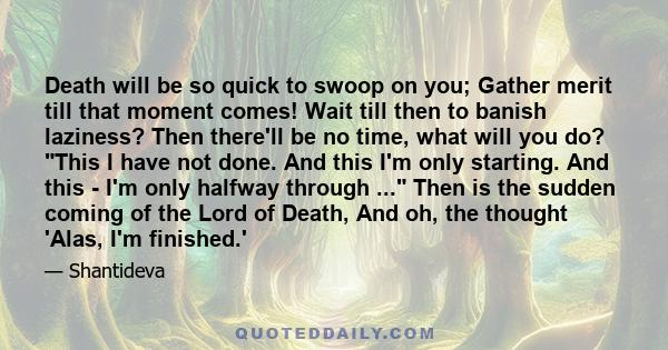 Death will be so quick to swoop on you; Gather merit till that moment comes! Wait till then to banish laziness? Then there'll be no time, what will you do? This I have not done. And this I'm only starting. And this -