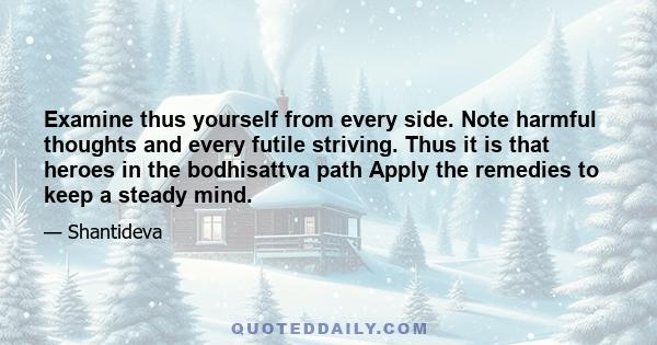 Examine thus yourself from every side. Note harmful thoughts and every futile striving. Thus it is that heroes in the bodhisattva path Apply the remedies to keep a steady mind.