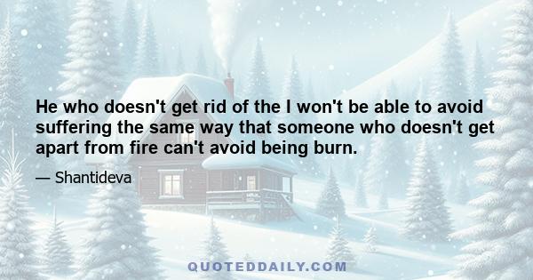 He who doesn't get rid of the I won't be able to avoid suffering the same way that someone who doesn't get apart from fire can't avoid being burn.