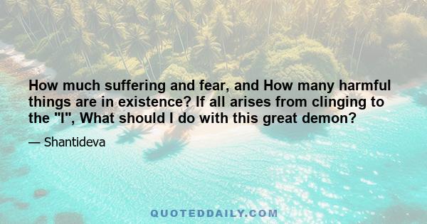 How much suffering and fear, and How many harmful things are in existence? If all arises from clinging to the I, What should I do with this great demon?