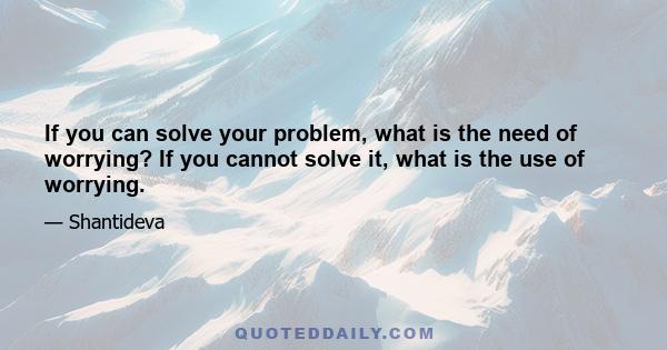 If you can solve your problem, what is the need of worrying? If you cannot solve it, what is the use of worrying.