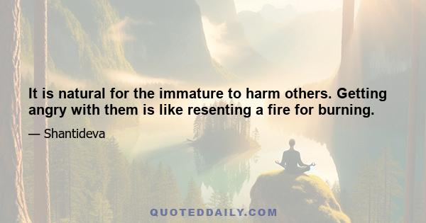 It is natural for the immature to harm others. Getting angry with them is like resenting a fire for burning.