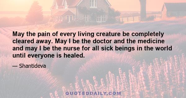 May the pain of every living creature be completely cleared away. May I be the doctor and the medicine and may I be the nurse for all sick beings in the world until everyone is healed.