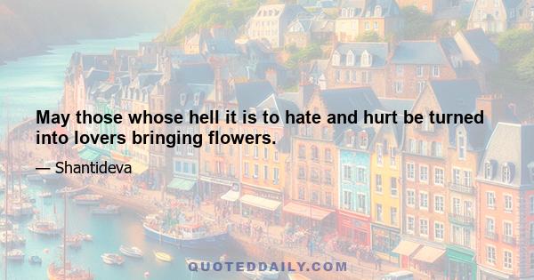 May those whose hell it is to hate and hurt be turned into lovers bringing flowers.