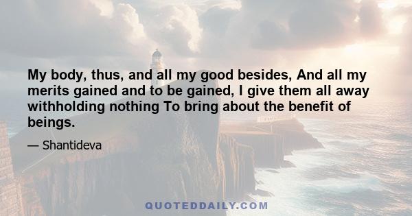 My body, thus, and all my good besides, And all my merits gained and to be gained, I give them all away withholding nothing To bring about the benefit of beings.