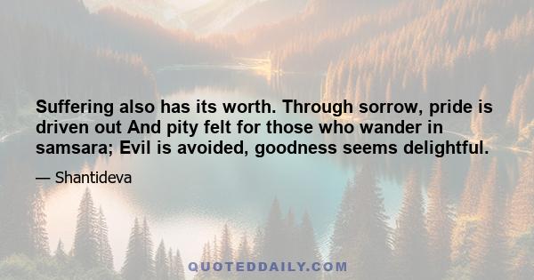 Suffering also has its worth. Through sorrow, pride is driven out And pity felt for those who wander in samsara; Evil is avoided, goodness seems delightful.