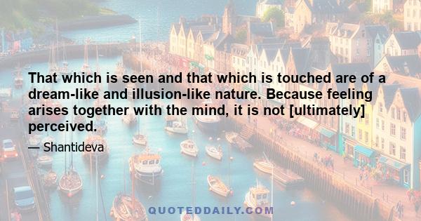 That which is seen and that which is touched are of a dream-like and illusion-like nature. Because feeling arises together with the mind, it is not [ultimately] perceived.