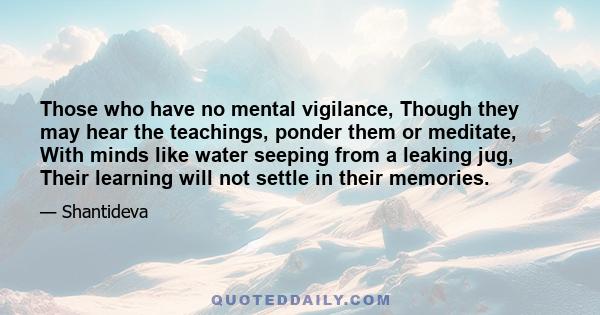 Those who have no mental vigilance, Though they may hear the teachings, ponder them or meditate, With minds like water seeping from a leaking jug, Their learning will not settle in their memories.