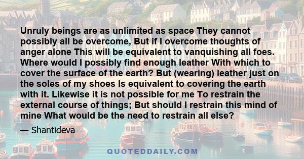 Unruly beings are as unlimited as space They cannot possibly all be overcome, But if I overcome thoughts of anger alone This will be equivalent to vanquishing all foes. Where would I possibly find enough leather With