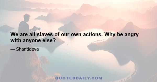 We are all slaves of our own actions. Why be angry with anyone else?