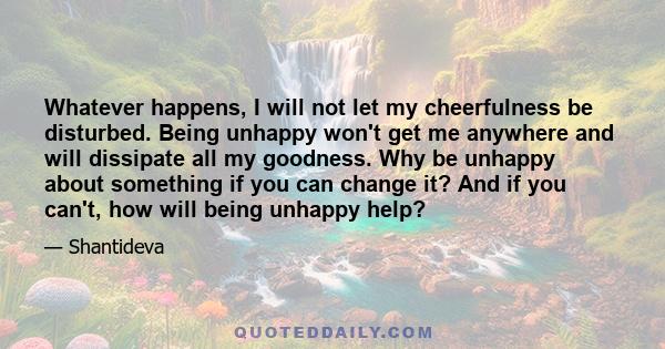 Whatever happens, I will not let my cheerfulness be disturbed. Being unhappy won't get me anywhere and will dissipate all my goodness. Why be unhappy about something if you can change it? And if you can't, how will