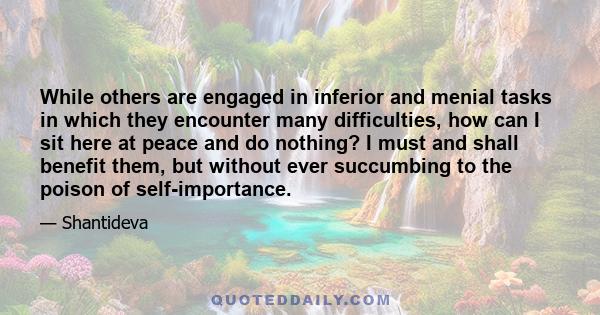 While others are engaged in inferior and menial tasks in which they encounter many difficulties, how can I sit here at peace and do nothing? I must and shall benefit them, but without ever succumbing to the poison of