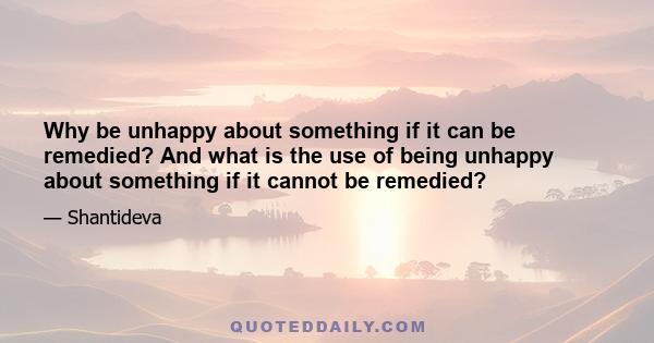 Why be unhappy about something if it can be remedied? And what is the use of being unhappy about something if it cannot be remedied?