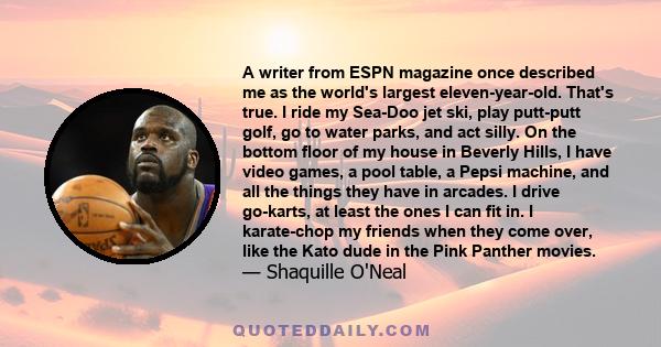 A writer from ESPN magazine once described me as the world's largest eleven-year-old. That's true. I ride my Sea-Doo jet ski, play putt-putt golf, go to water parks, and act silly. On the bottom floor of my house in