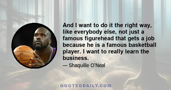 And I want to do it the right way, like everybody else, not just a famous figurehead that gets a job because he is a famous basketball player. I want to really learn the business.