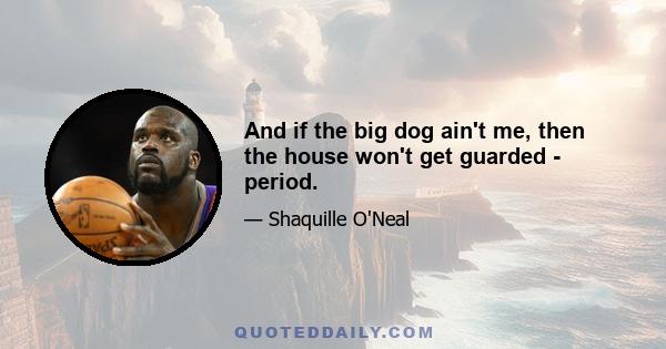 And if the big dog ain't me, then the house won't get guarded - period.