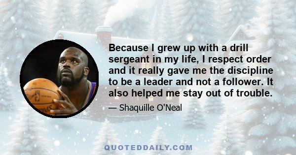 Because I grew up with a drill sergeant in my life, I respect order and it really gave me the discipline to be a leader and not a follower. It also helped me stay out of trouble.