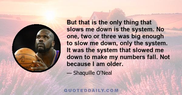 But that is the only thing that slows me down is the system. No one, two or three was big enough to slow me down, only the system. It was the system that slowed me down to make my numbers fall. Not because I am older.