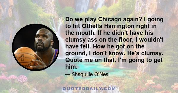 Do we play Chicago again? I going to hit Othella Harrington right in the mouth. If he didn't have his clumsy ass on the floor, I wouldn't have fell. How he got on the ground, I don't know. He's clumsy. Quote me on that. 