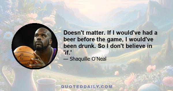 Doesn't matter. If I would've had a beer before the game, I would've been drunk. So I don't believe in 'if.'