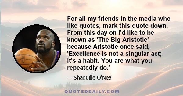 For all my friends in the media who like quotes, mark this quote down. From this day on I'd like to be known as 'The Big Aristotle' because Aristotle once said, 'Excellence is not a singular act; it's a habit. You are