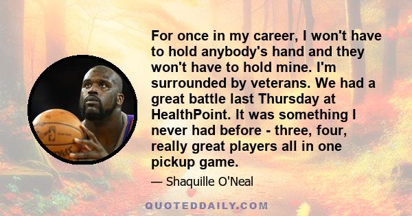 For once in my career, I won't have to hold anybody's hand and they won't have to hold mine. I'm surrounded by veterans. We had a great battle last Thursday at HealthPoint. It was something I never had before - three,