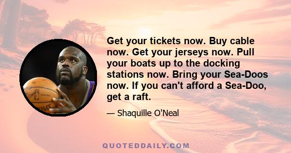 Get your tickets now. Buy cable now. Get your jerseys now. Pull your boats up to the docking stations now. Bring your Sea-Doos now. If you can't afford a Sea-Doo, get a raft.