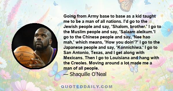 Going from Army base to base as a kid taught me to be a man of all nations. I'd go to the Jewish people and say, 'Shalom, brother.' I go to the Muslim people and say, 'Salaam aleikum.'I go to the Chinese people and say, 