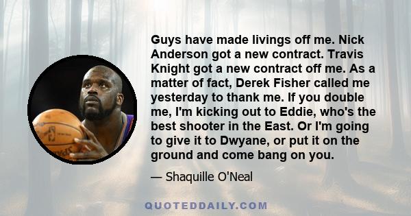 Guys have made livings off me. Nick Anderson got a new contract. Travis Knight got a new contract off me. As a matter of fact, Derek Fisher called me yesterday to thank me. If you double me, I'm kicking out to Eddie,