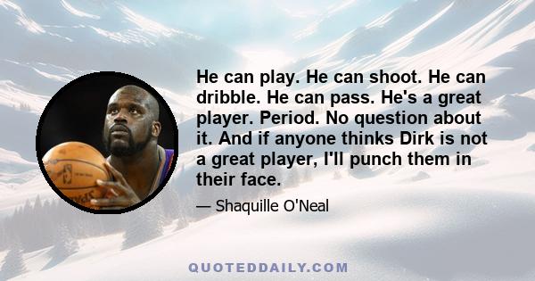 He can play. He can shoot. He can dribble. He can pass. He's a great player. Period. No question about it. And if anyone thinks Dirk is not a great player, I'll punch them in their face.