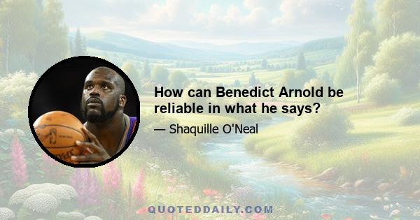 How can Benedict Arnold be reliable in what he says?