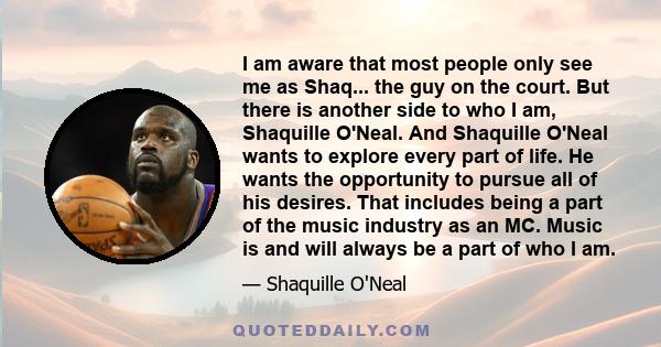 I am aware that most people only see me as Shaq... the guy on the court. But there is another side to who I am, Shaquille O'Neal. And Shaquille O'Neal wants to explore every part of life. He wants the opportunity to