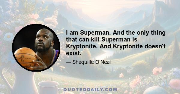 I am Superman. And the only thing that can kill Superman is Kryptonite. And Kryptonite doesn't exist.