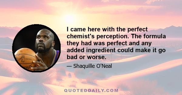 I came here with the perfect chemist's perception. The formula they had was perfect and any added ingredient could make it go bad or worse.