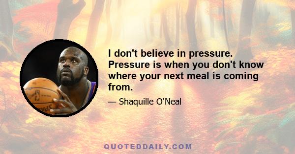 I don't believe in pressure. Pressure is when you don't know where your next meal is coming from.