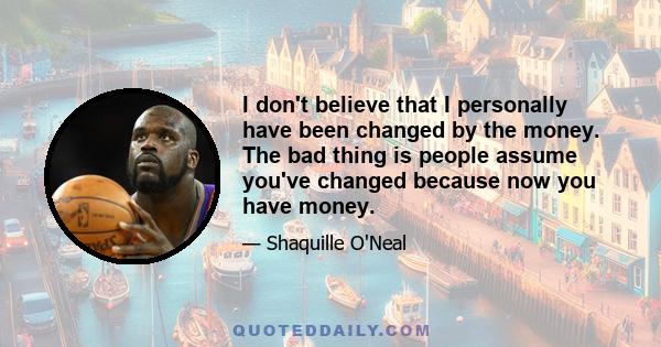 I don't believe that I personally have been changed by the money. The bad thing is people assume you've changed because now you have money.