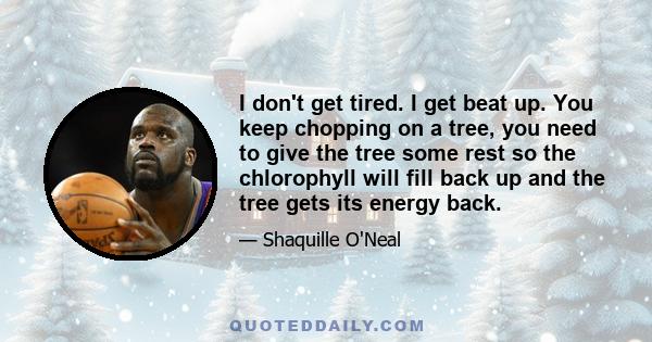 I don't get tired. I get beat up. You keep chopping on a tree, you need to give the tree some rest so the chlorophyll will fill back up and the tree gets its energy back.