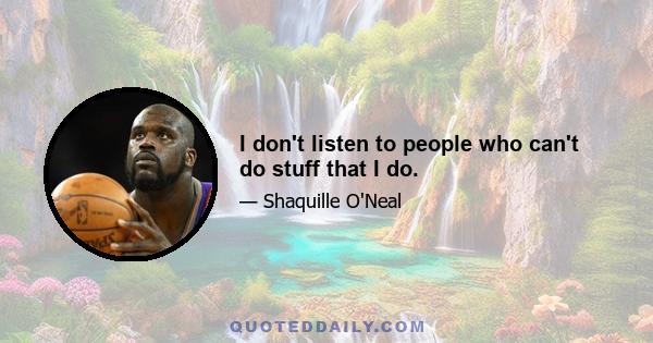 I don't listen to people who can't do stuff that I do.