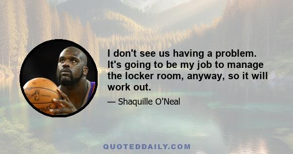 I don't see us having a problem. It's going to be my job to manage the locker room, anyway, so it will work out.