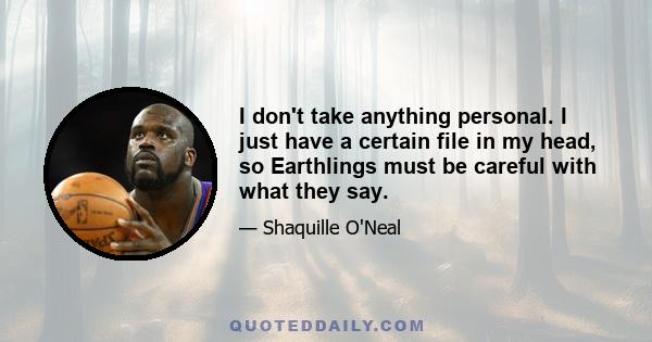 I don't take anything personal. I just have a certain file in my head, so Earthlings must be careful with what they say.